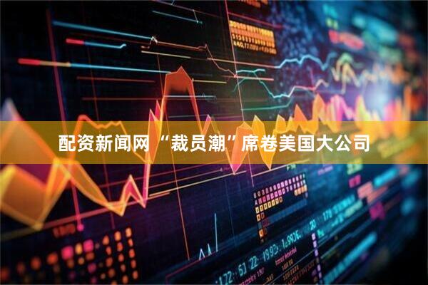 配资新闻网 “裁员潮”席卷美国大公司