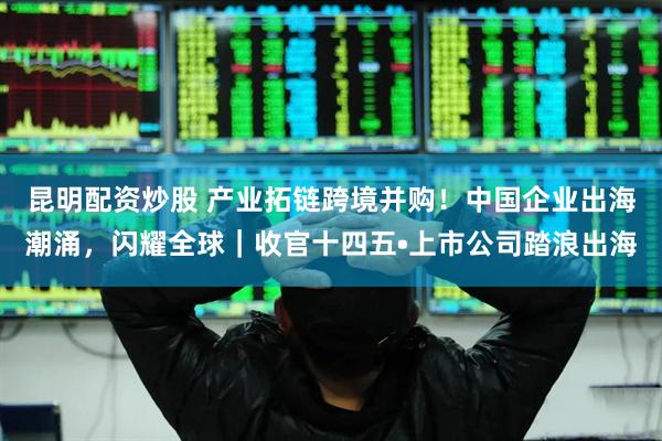 昆明配资炒股 产业拓链跨境并购！中国企业出海潮涌，闪耀全球｜收官十四五•上市公司踏浪出海