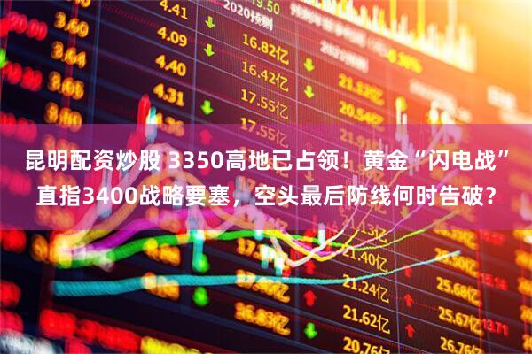 昆明配资炒股 3350高地已占领！黄金“闪电战”直指3400战略要塞，空头最后防线何时告破？