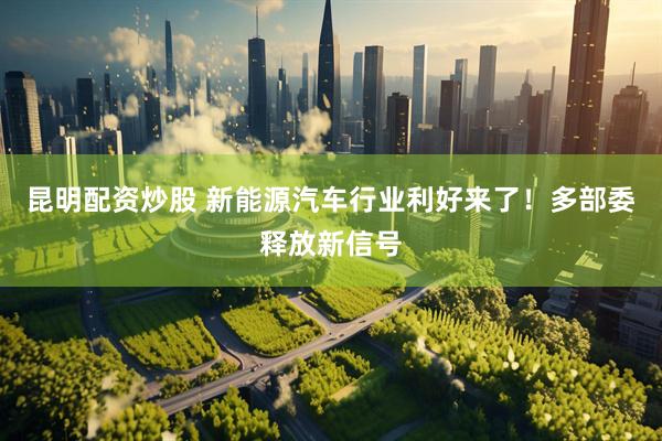 昆明配资炒股 新能源汽车行业利好来了！多部委释放新信号