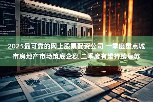 2025最可靠的网上股票配资公司 一季度重点城市房地产市场筑底企稳 二季度有望持续复苏