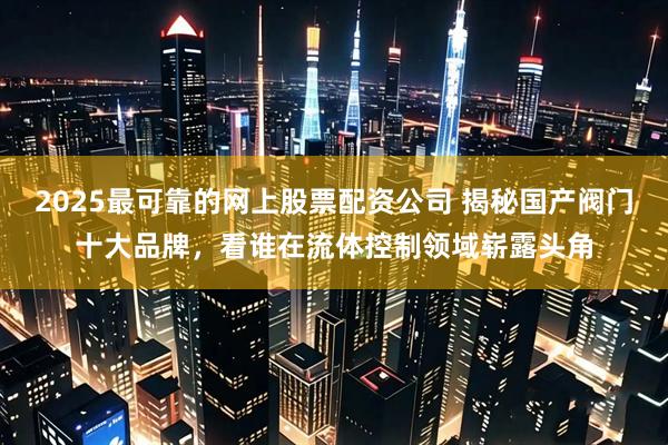 2025最可靠的网上股票配资公司 揭秘国产阀门十大品牌，看谁在流体控制领域崭露头角