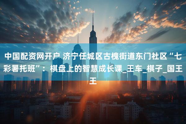 中国配资网开户 济宁任城区古槐街道东门社区“七彩暑托班”：棋盘上的智慧成长课_王车_棋子_国王