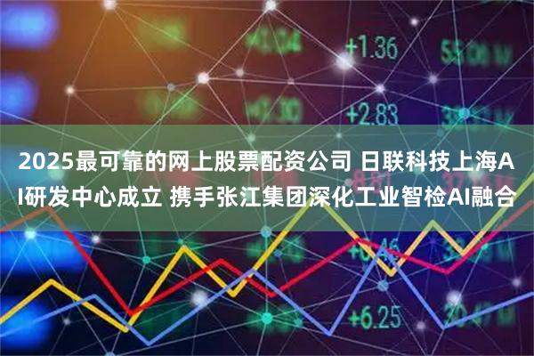 2025最可靠的网上股票配资公司 日联科技上海AI研发中心成立 携手张江集团深化工业智检AI融合