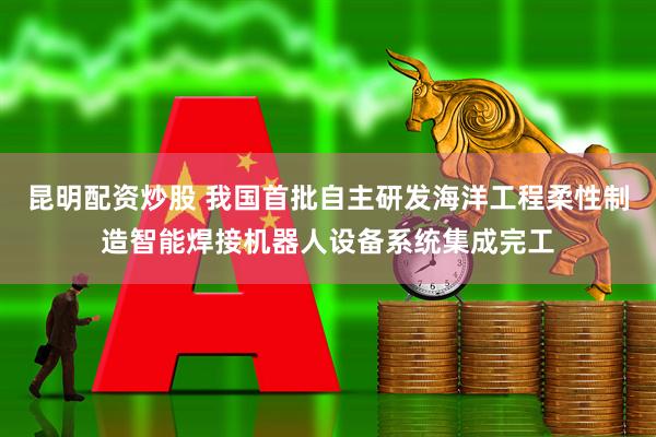 昆明配资炒股 我国首批自主研发海洋工程柔性制造智能焊接机器人设备系统集成完工
