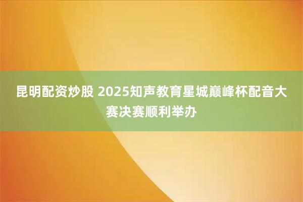昆明配资炒股 2025知声教育星城巅峰杯配音大赛决赛顺利举办