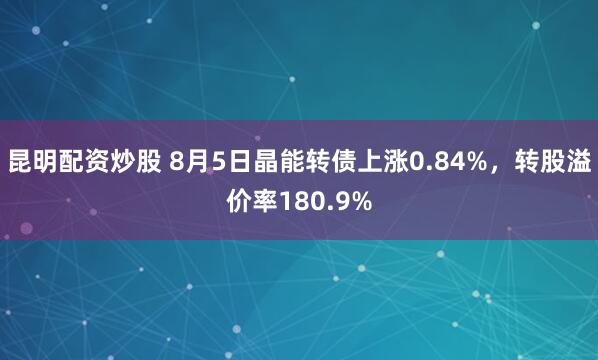 昆明配资炒股 8月5日晶能转债上涨0.84%，转股溢价率180.9%