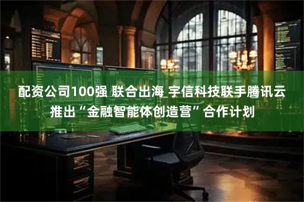配资公司100强 联合出海 宇信科技联手腾讯云推出“金融智能体创造营”合作计划