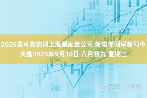 2025最可靠的网上股票配资公司 新电梯网早新闻今天是2025年9月30日 八月初九 星期二