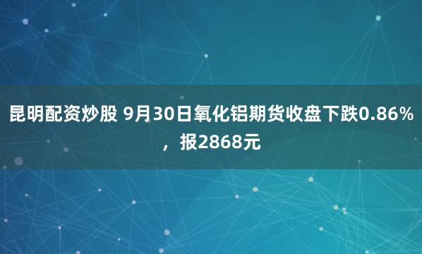 昆明配资炒股 9月30日氧化铝期货收盘下跌0.86%，报2868元