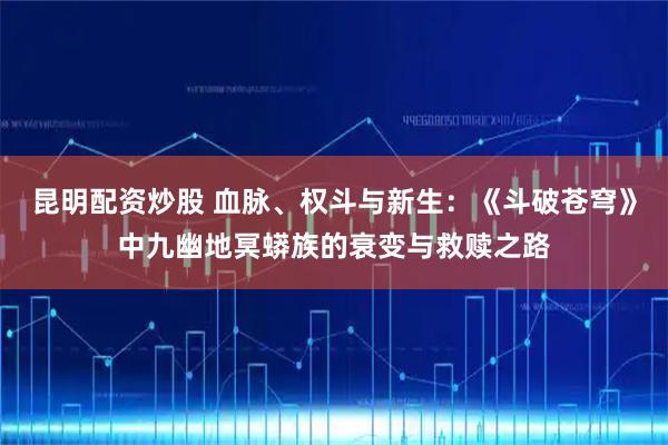 昆明配资炒股 血脉、权斗与新生：《斗破苍穹》中九幽地冥蟒族的衰变与救赎之路