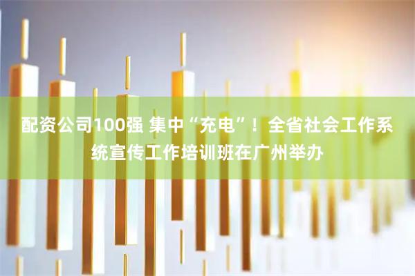 配资公司100强 集中“充电”！全省社会工作系统宣传工作培训班在广州举办