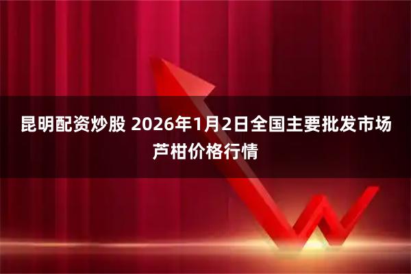 昆明配资炒股 2026年1月2日全国主要批发市场芦柑价格行情
