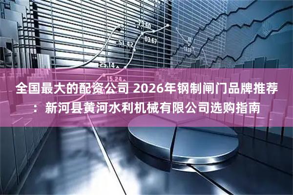 全国最大的配资公司 2026年钢制闸门品牌推荐：新河县黄河水利机械有限公司选购指南